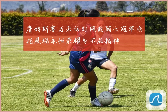 詹姆斯赛后采访时佩戴骑士冠军戒指展现永恒荣耀与不屈精神