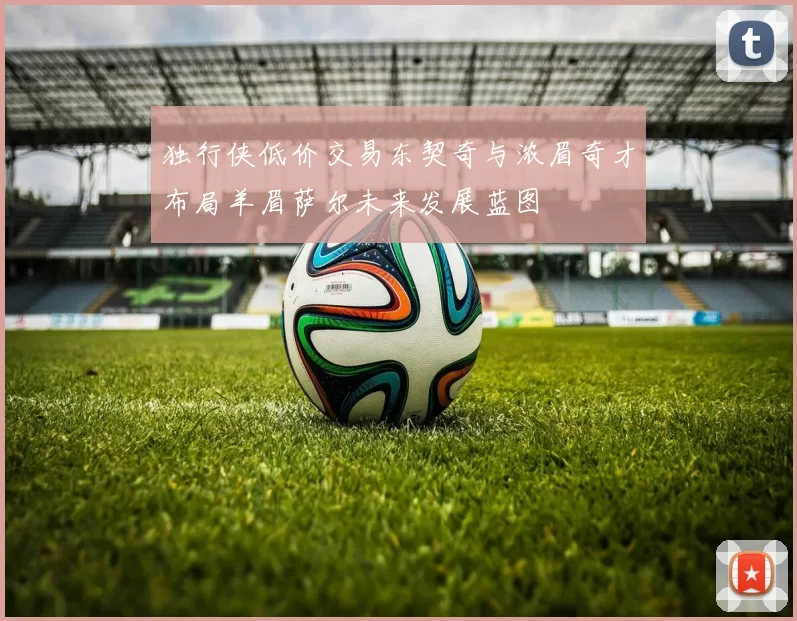 独行侠低价交易东契奇与浓眉奇才布局羊眉萨尔未来发展蓝图
