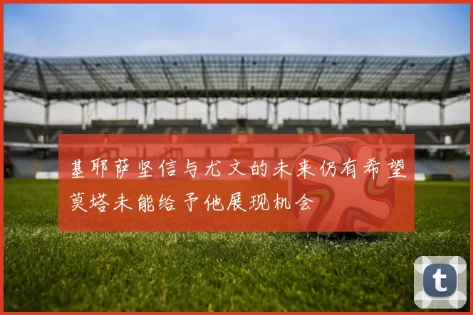 基耶萨坚信与尤文的未来仍有希望莫塔未能给予他展现机会
