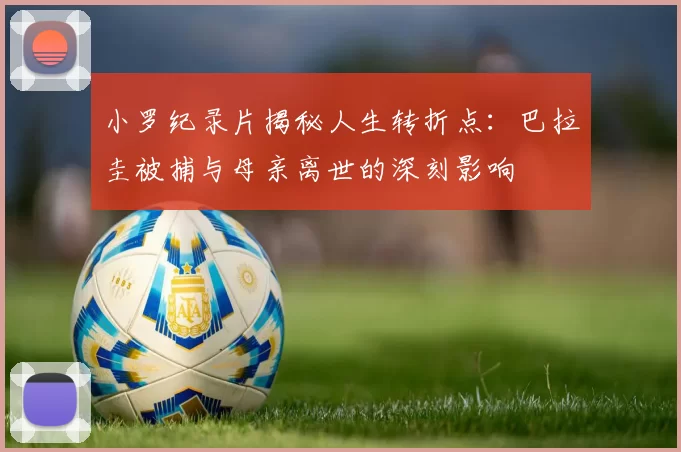 小罗纪录片揭秘人生转折点：巴拉圭被捕与母亲离世的深刻影响
