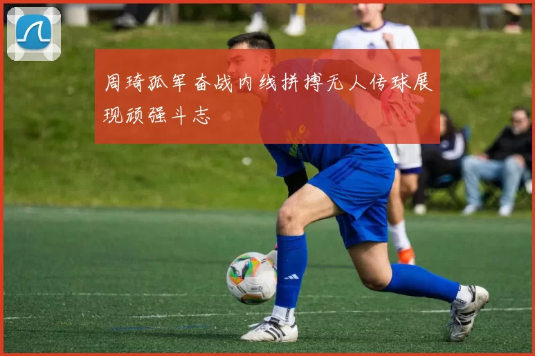 周琦孤军奋战内线拼搏无人传球展现顽强斗志