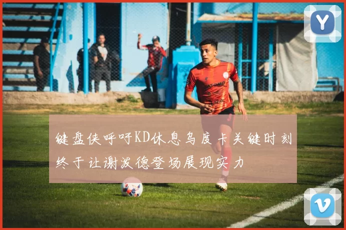 键盘侠呼吁KD休息乌度卡关键时刻终于让谢泼德登场展现实力