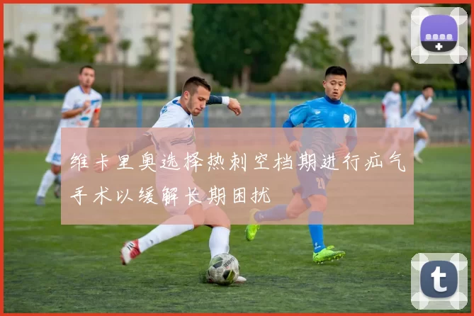 维卡里奥选择热刺空档期进行疝气手术以缓解长期困扰