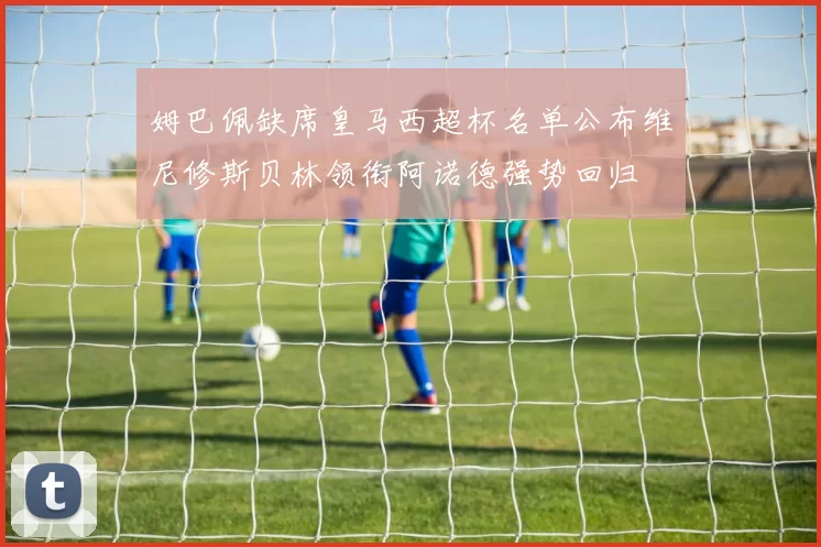 姆巴佩缺席皇马西超杯名单公布维尼修斯贝林领衔阿诺德强势回归