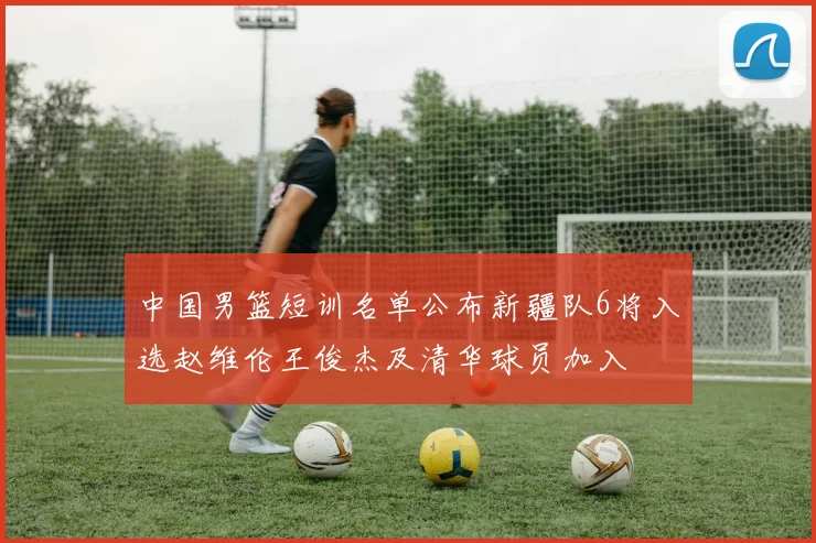 中国男篮短训名单公布新疆队6将入选赵维伦王俊杰及清华球员加入