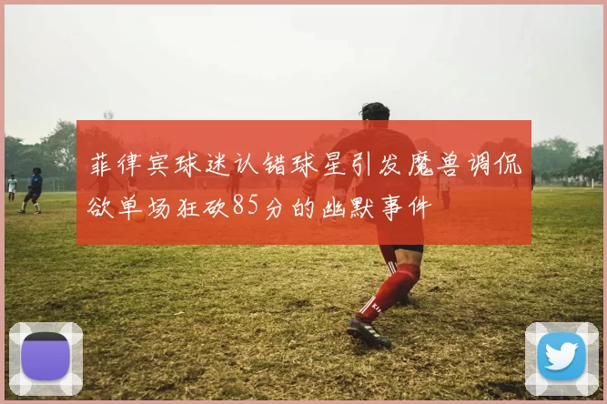 菲律宾球迷认错球星引发魔兽调侃欲单场狂砍85分的幽默事件