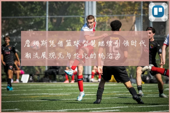詹姆斯凭借篮球智慧继续引领时代潮流展现无与伦比的统治力