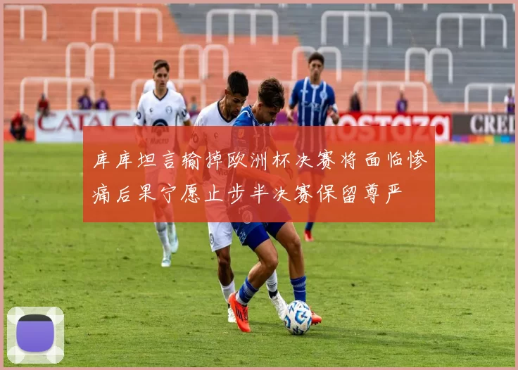 库库坦言输掉欧洲杯决赛将面临惨痛后果宁愿止步半决赛保留尊严