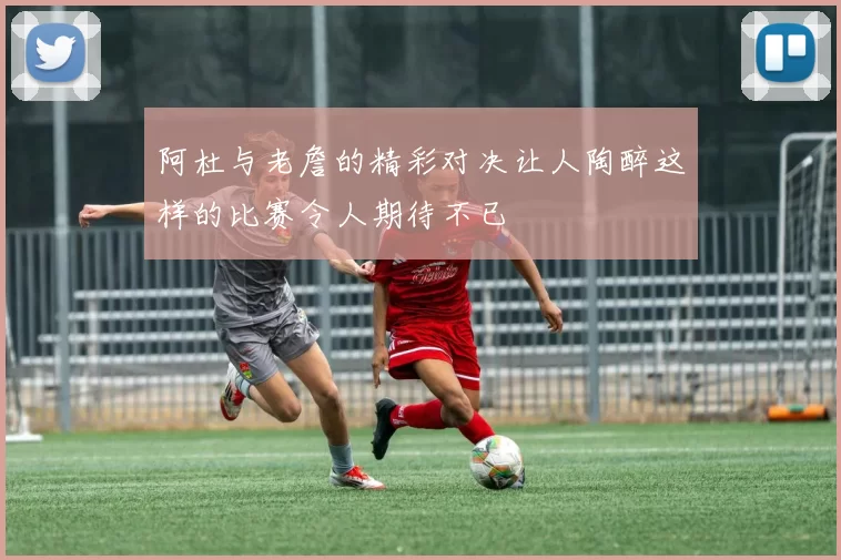 阿杜与老詹的精彩对决让人陶醉这样的比赛令人期待不已