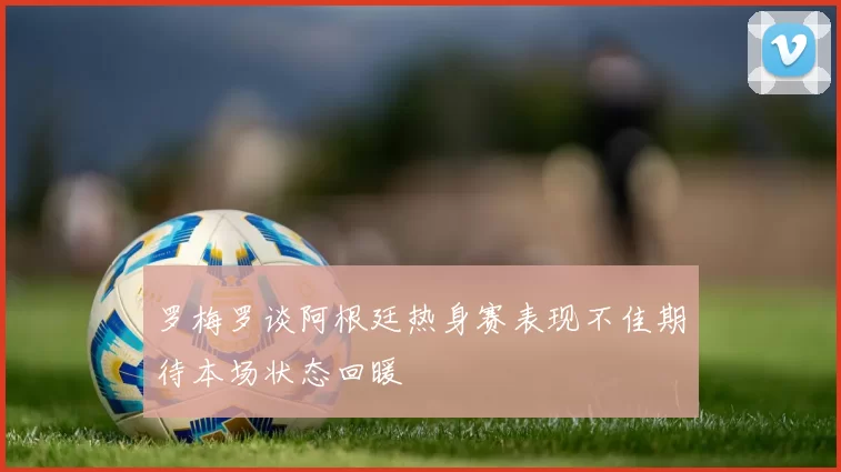 罗梅罗谈阿根廷热身赛表现不佳期待本场状态回暖