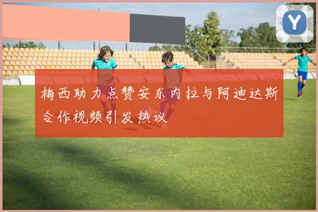 梅西助力点赞安东内拉与阿迪达斯合作视频引发热议